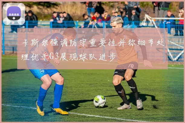 卡斯尔强调防守重要性并称细节处理优于G3展现球队进步