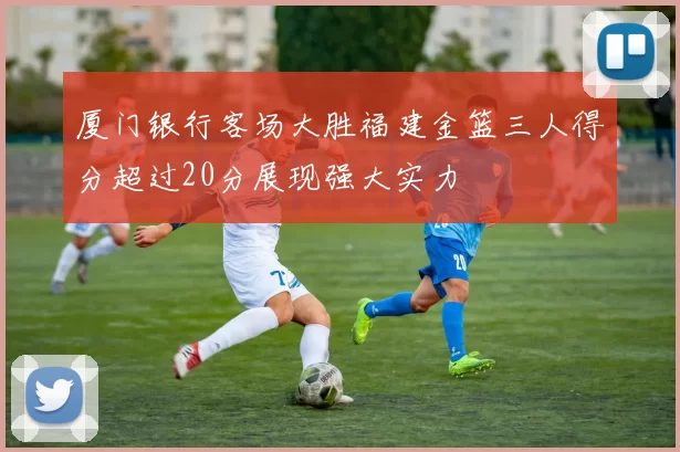 厦门银行客场大胜福建金篮三人得分超过20分展现强大实力