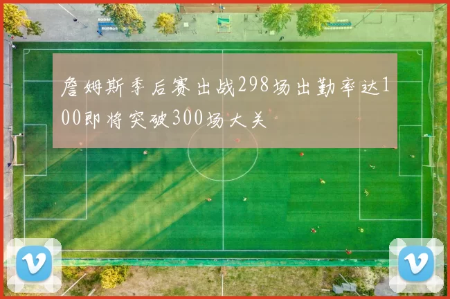 詹姆斯季后赛出战298场出勤率达100即将突破300场大关