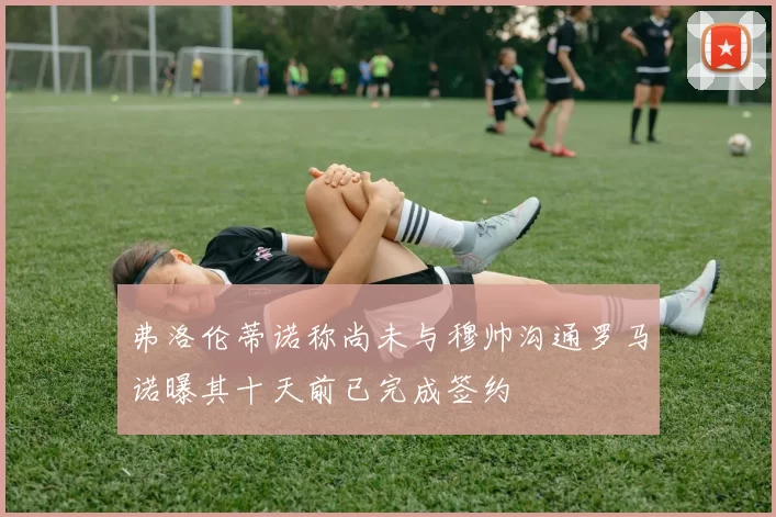 弗洛伦蒂诺称尚未与穆帅沟通罗马诺曝其十天前已完成签约