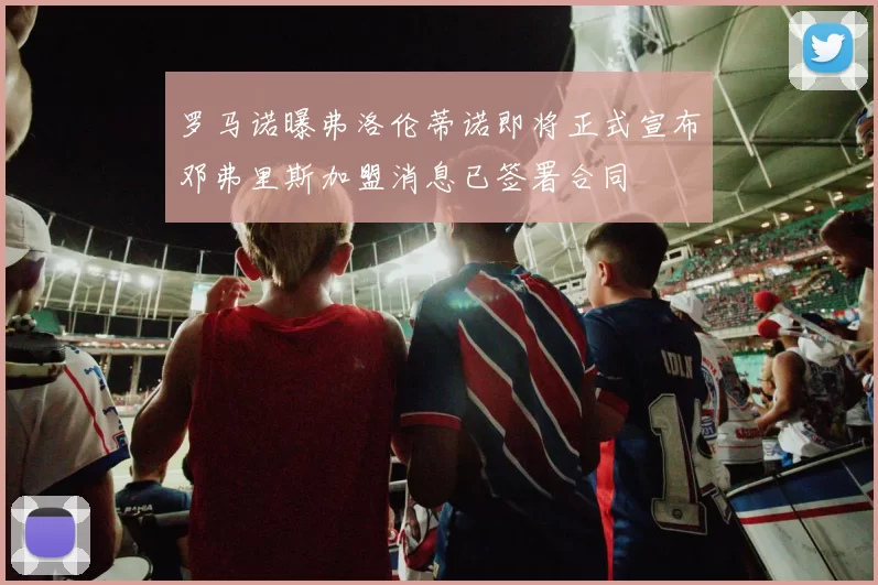 罗马诺曝弗洛伦蒂诺即将正式宣布邓弗里斯加盟消息已签署合同