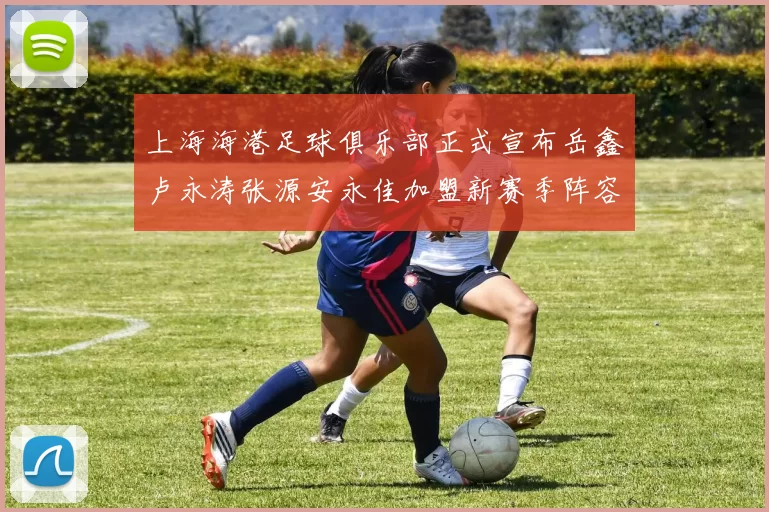 上海海港足球俱乐部正式宣布岳鑫卢永涛张源安永佳加盟新赛季阵容更新
