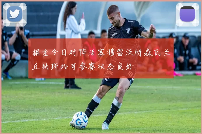 掘金今日对阵活塞穆雷沃特森瓦兰丘纳斯均可参赛状态良好
