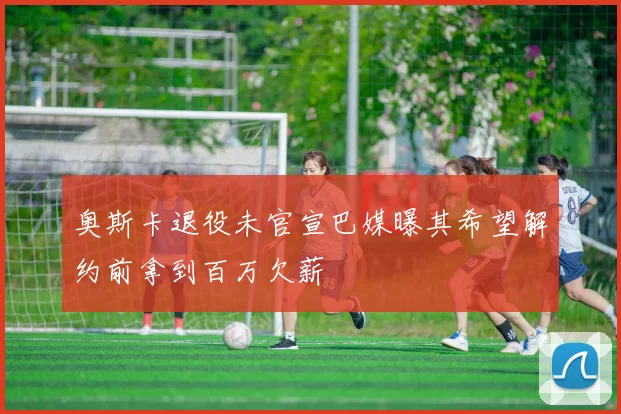 奥斯卡退役未官宣巴媒曝其希望解约前拿到百万欠薪