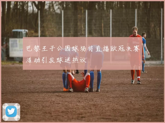 巴黎王子公园球场将直播欧冠决赛活动引发球迷热议