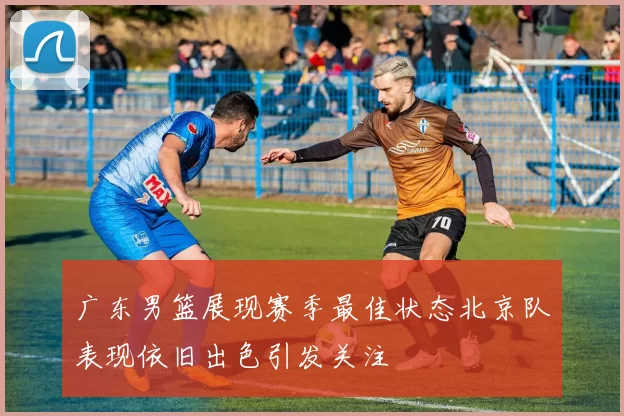 广东男篮展现赛季最佳状态北京队表现依旧出色引发关注