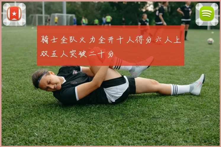 骑士全队火力全开十人得分六人上双五人突破二十分