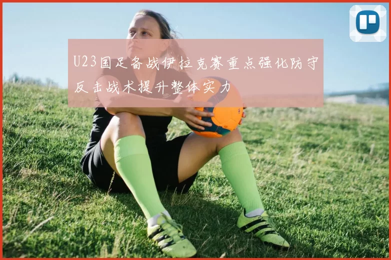 U23国足备战伊拉克赛重点强化防守反击战术提升整体实力