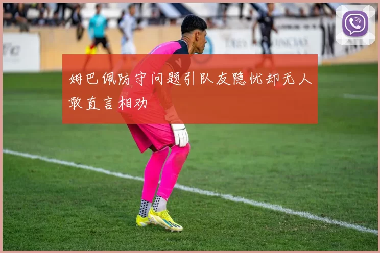 姆巴佩防守问题引队友隐忧却无人敢直言相劝