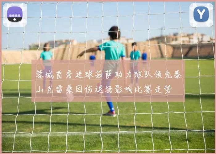 蓉城首秀进球茹萨助力球队领先泰山克雷桑因伤退场影响比赛走势