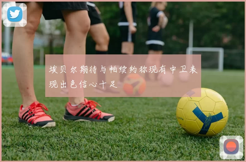 埃贝尔期待与帕续约称现有中卫表现出色信心十足